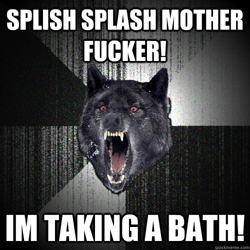 SPLISH SPLASH MOTHER FUCKER! IM TAKING A BATH!  Insanity Wolf