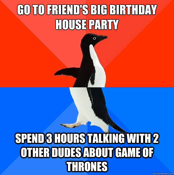 go to friend's big birthday house party spend 3 hours talking with 2 other dudes about game of thrones  Socially Awesome Awkward Penguin