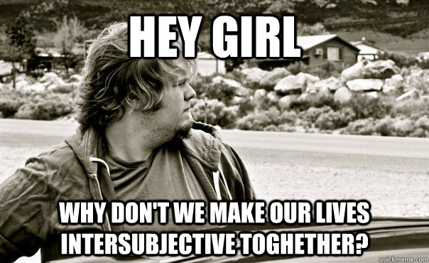 Hey Girl Why don't we make our lives intersubjective toghether?  