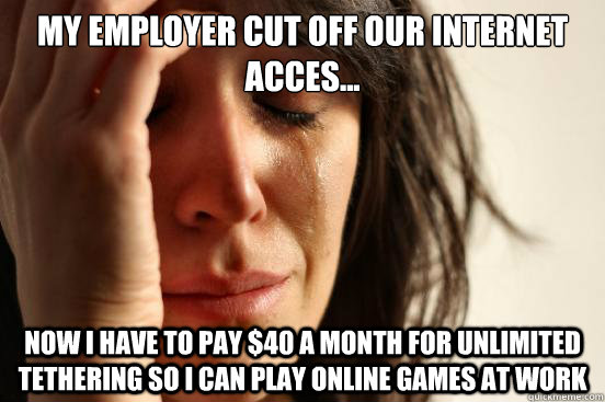 my employer cut off our internet acces... now i have to pay $40 a month for unlimited tethering so i can play online games at work  First World Problems