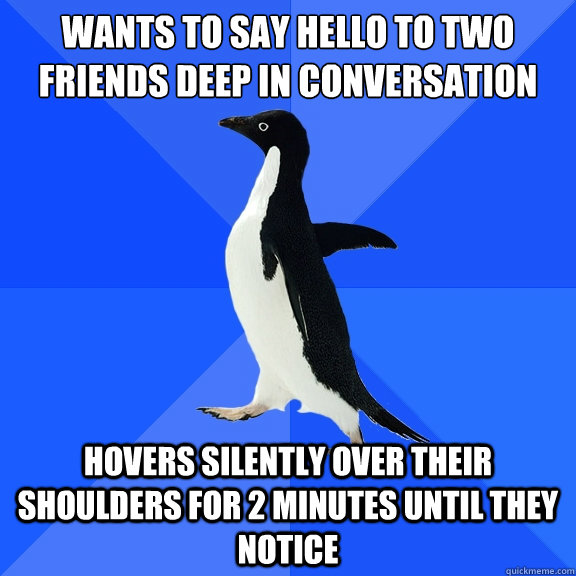Wants to say hello to two friends deep in conversation Hovers silently over their shoulders for 2 minutes until they notice  Socially Awkward Penguin