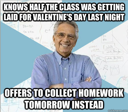 knows half the class was getting laid for valentine's day last night offers to collect homework tomorrow instead  Good guy professor