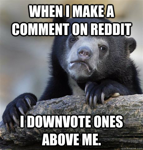 When I make a comment on reddit I downvote ones above me.  Confession Bear