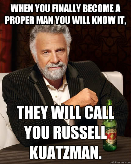 When you finally become a proper man you will know it, They will call you Russell Kuatzman.
  The Most Interesting Man In The World