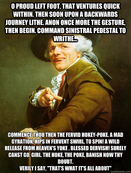 O proud left foot, that ventures quick within. then soon upon a backwards journey lithe. anon once more the gesture, then begin. Command sinistral pedestal to writhe... Commence thou then the fervid hokey-poke. a mad gyration, hips in fervent swirl. To sp  Joseph Decreaux