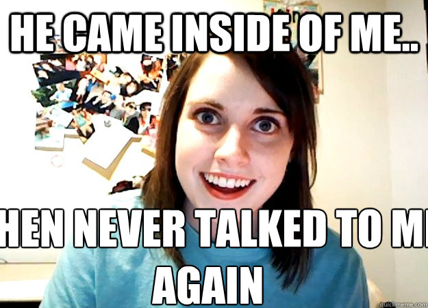 He came inside of me.. Then never talked to me again  Overly Attached Girlfriend