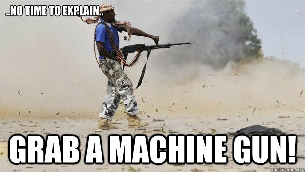 ..no time to explain.. grab a machine gun!  