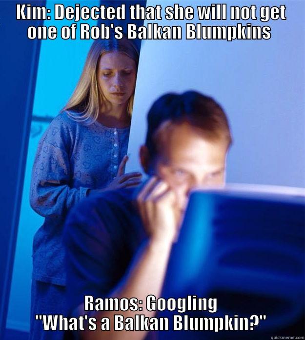 KIM: DEJECTED THAT SHE WILL NOT GET ONE OF ROB'S BALKAN BLUMPKINS  RAMOS: GOOGLING 