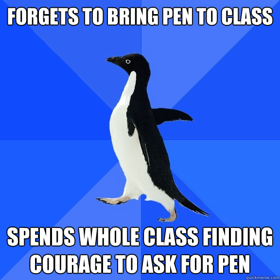 forgets to bring pen to class
 spends whole class finding courage to ask for pen
  Socially Awkward Penguin