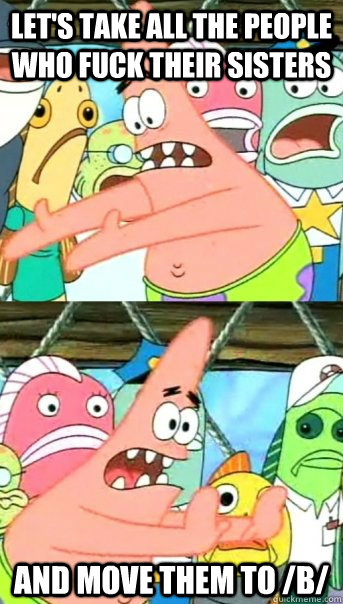Let's take all the people who fuck their sisters and move them to /b/  Push it somewhere else Patrick