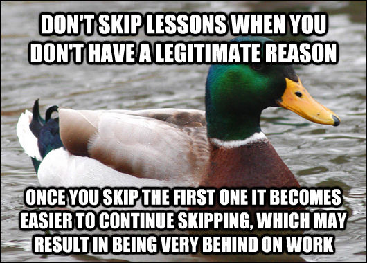 DON'T SKIP LESSONS WHEN YOU DON'T HAVE A LEGITIMATE REASON ONCE YOU SKIP THE FIRST ONE IT BECOMES EASIER TO CONTINUE SKIPPING, WHICH MAY RESULT IN BEING VERY BEHIND ON WORK  Actual Advice Mallard