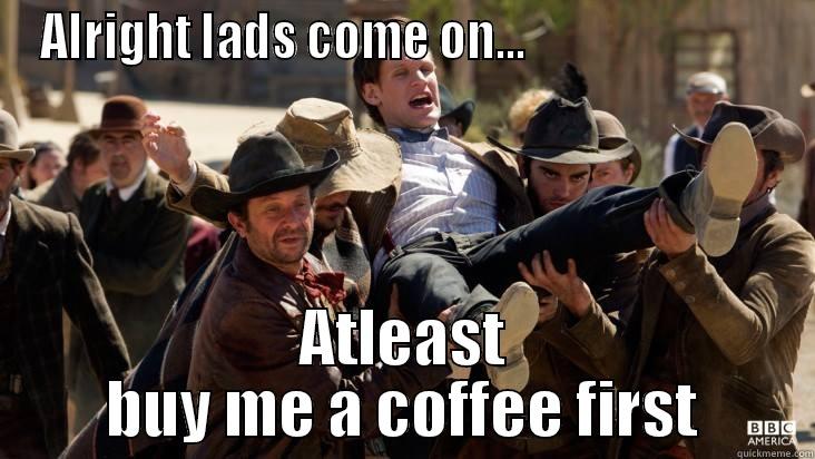 Alright lads - ALRIGHT LADS COME ON...                           ATLEAST BUY ME A COFFEE FIRST Misc