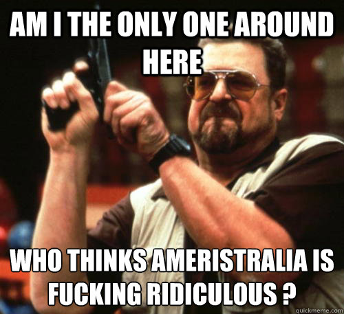 Am i the only one around here Who thinks Ameristralia is fucking ridiculous ?  Am I The Only One Around Here