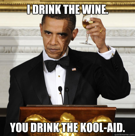 I drink the wine. you drink the kool-aid.  You Drink the Kool-aid