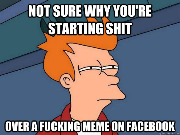 Not sure why you're starting shit Over a fucking meme on facebook  Futurama Fry