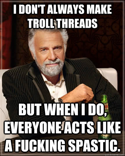 I don't always make troll threads but when I do, everyone acts like a fucking spastic. - I don't always make troll threads but when I do, everyone acts like a fucking spastic.  The Most Interesting Man In The World