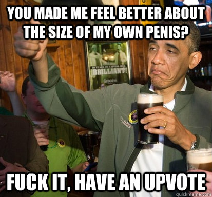 You made me feel better about the size of my own penis? Fuck it, have an upvote - You made me feel better about the size of my own penis? Fuck it, have an upvote  Upvote Obama