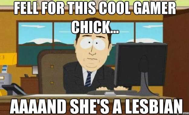fell for this cool gamer chick... AAAAND she's a lesbian  aaaand its gone