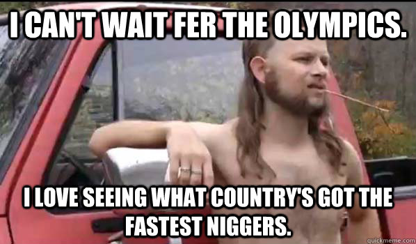 I can't wait fer the olympics. i love seeing what country's got the fastest niggers.  Almost Politically Correct Redneck