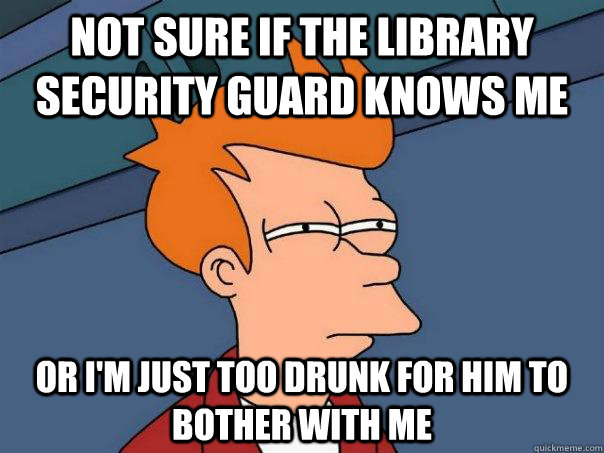 Not sure if the library security guard knows me Or I'm just too drunk for him to bother with me  Futurama Fry