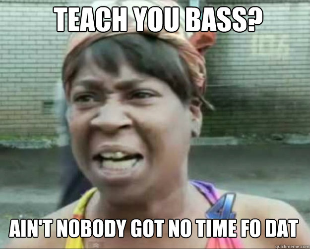 Teach you Bass? AIN'T NOBODY Got No time fo dat  aint nobody got time fo dat