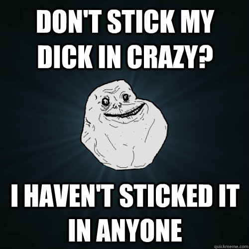 Don't Stick my dick in crazy? I haven't sticked it in anyone  Forever Alone