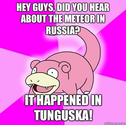 hey guys, did you hear about the meteor in Russia? It happened in Tunguska!  Slowpoke