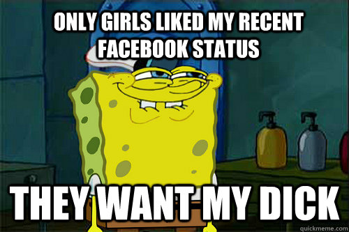 only girls liked my recent facebook status they want my dick  
