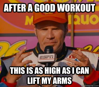 After a good workout This is as high as I can lift my arms  Ricky-Bobby