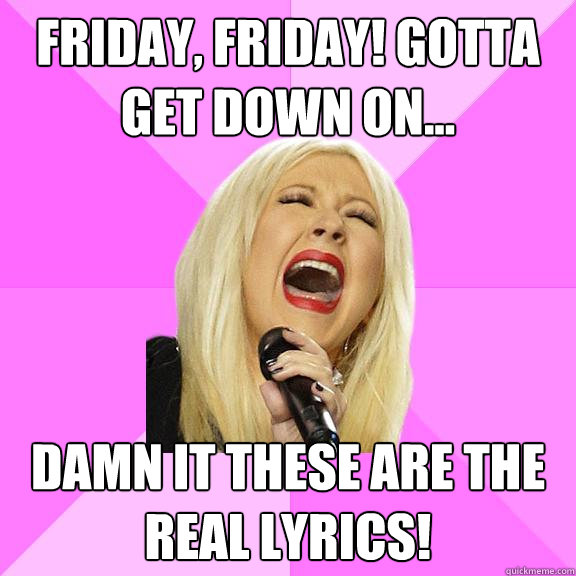 Friday, Friday! Gotta get down on... Damn it these are the real lyrics!  Wrong Lyrics Christina