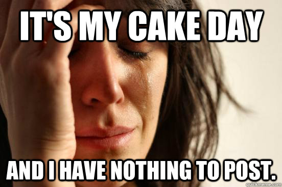 It's my cake day and I have nothing to post.  First World Problems