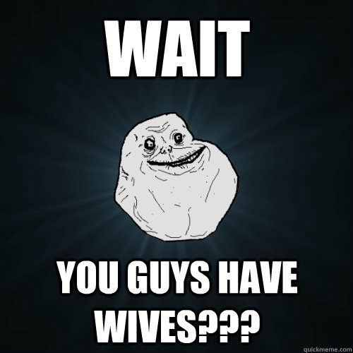 Wait you guys have wives???  Forever Alone