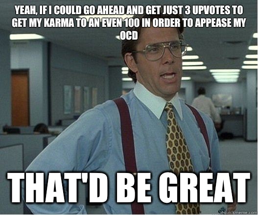 Yeah, if I could go ahead and get just 3 upvotes to get my karma to an even 100 in order to appease my OCD  that'd be great - Yeah, if I could go ahead and get just 3 upvotes to get my karma to an even 100 in order to appease my OCD  that'd be great  Lumberg