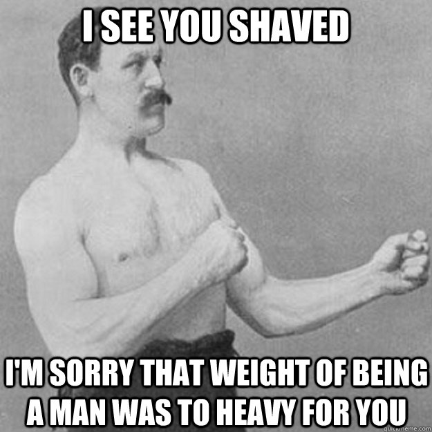 I see you shaved I'm sorry that weight of being a man was to heavy for you  overly manly man
