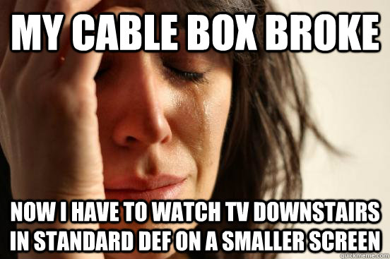 my cable box broke now i have to watch tv downstairs in standard def on a smaller screen  First World Problems