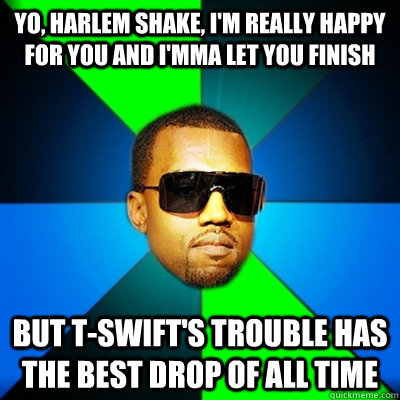 Yo, Harlem Shake, I'm really happy for you and I'mma let you finish But T-SWift's Trouble has the best drop of all time  Interrupting Kanye