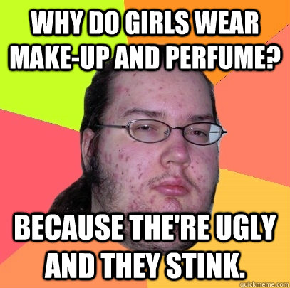 Why do girls wear make-up and perfume? Because the're ugly and they stink.  Butthurt Dweller