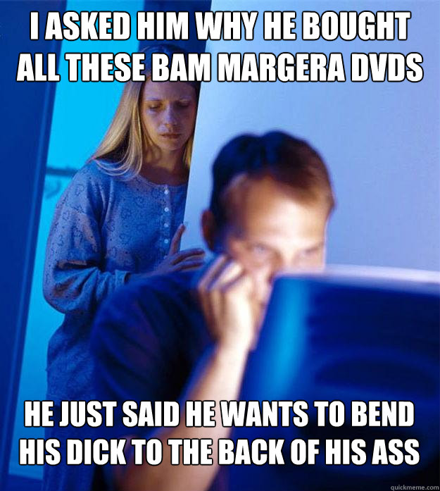 I asked him why he bought all these bam margera dvds he just said he wants to bend his dick to the back of his ass  Redditors Wife