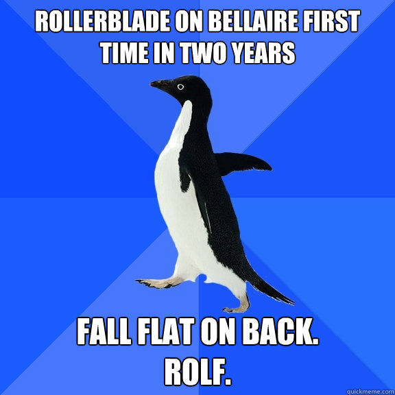 rollerblade on bellaire first time in two years Fall flat on back.
RoLF.  Socially Awkward Penguin