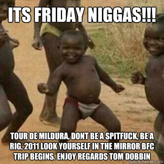 Its friday Niggas!!! Tour de Mildura, Dont be a spitfuck, be a rig, 2011 look yourself in the mirror BFC trip begins. enjoy regards tom dobbin  Its friday niggas