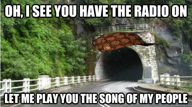 Oh, i see you have the radio on Let me play you the song of my people - Oh, i see you have the radio on Let me play you the song of my people  Scumbag tunnel