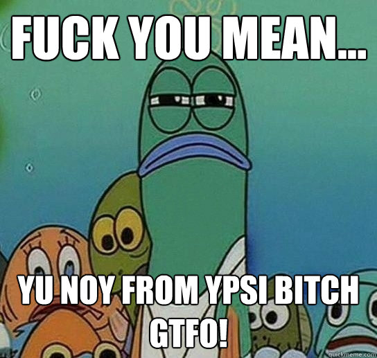 Fuck you mean... yu noy from ypsi bitch gtfo!  Serious fish SpongeBob