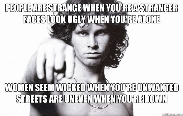 People are strange when you're a stranger 
Faces look ugly when you're alone  Women seem wicked when you're unwanted 
Streets are uneven when you're down   