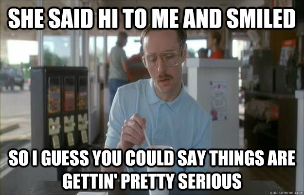 She said hi to me and smiled So i guess you could say things are gettin' pretty serious - She said hi to me and smiled So i guess you could say things are gettin' pretty serious  Gettin Pretty Serious