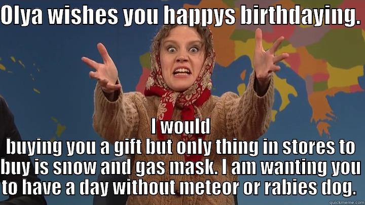 OLYA WISHES YOU HAPPYS BIRTHDAYING.  I WOULD BUYING YOU A GIFT BUT ONLY THING IN STORES TO BUY IS SNOW AND GAS MASK. I AM WANTING YOU TO HAVE A DAY WITHOUT METEOR OR RABIES DOG.  Misc