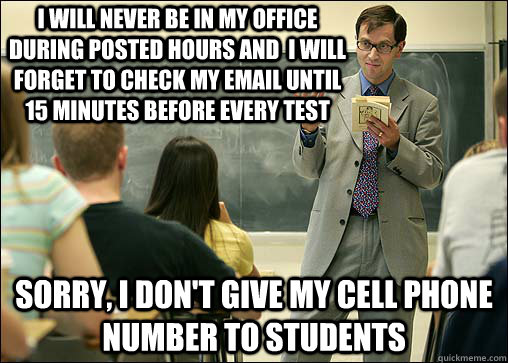 I will never be in my office during posted hours and  I will forget to check my email until 15 minutes before every test Sorry, I don't give my cell phone number to students  Scumbag College Professor