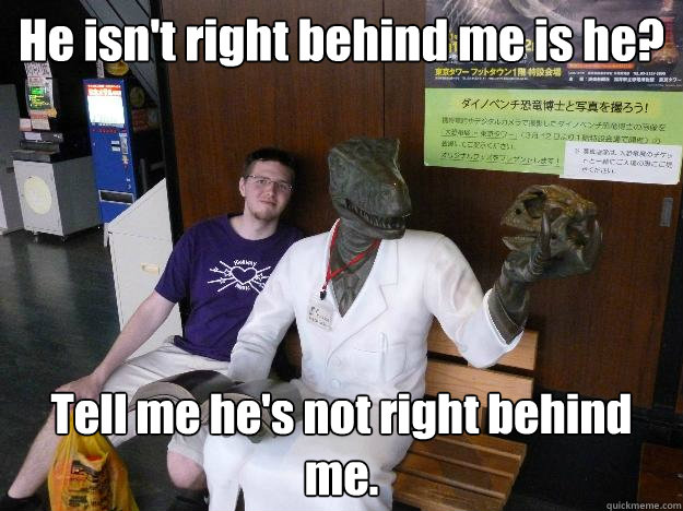 He isn't right behind me is he? Tell me he's not right behind me. - He isn't right behind me is he? Tell me he's not right behind me.  Misc