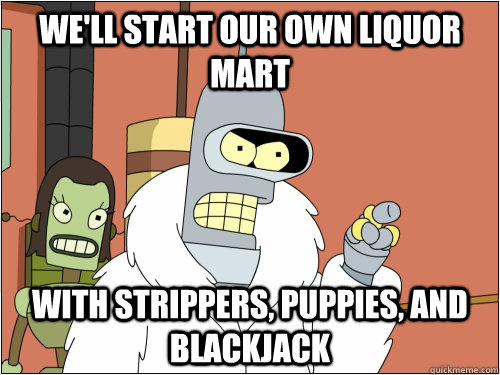 We'll start our own Liquor Mart with strippers, puppies, and blackjack  Blackjack Bender