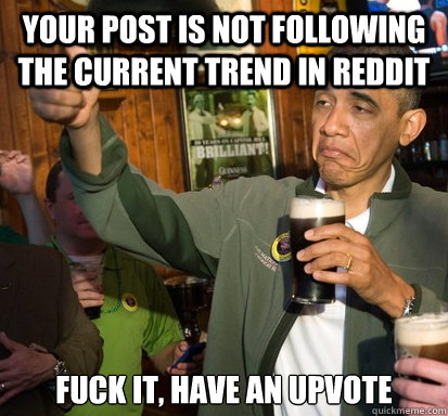 Your post is not following the current trend in Reddit fuck it, have an upvote   Upvote Obama