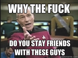 why the fuck do you stay friends with these guys  Annoyed Picard